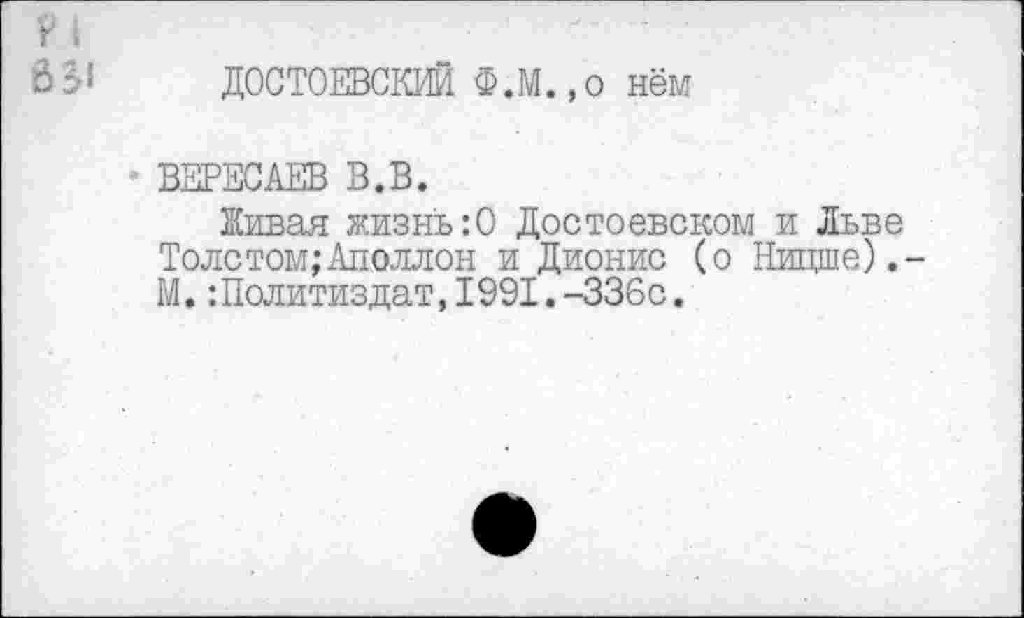 ﻿ДОСТОЕВСКИЙ Ф.М.,о нём
ВЕРЕСАЕВ В.В.
Живая жизнь:0 Достоевском и Льве Толстом;Аполлон и Дионис (о Ницше). М.Политиздат,1991.-336с.